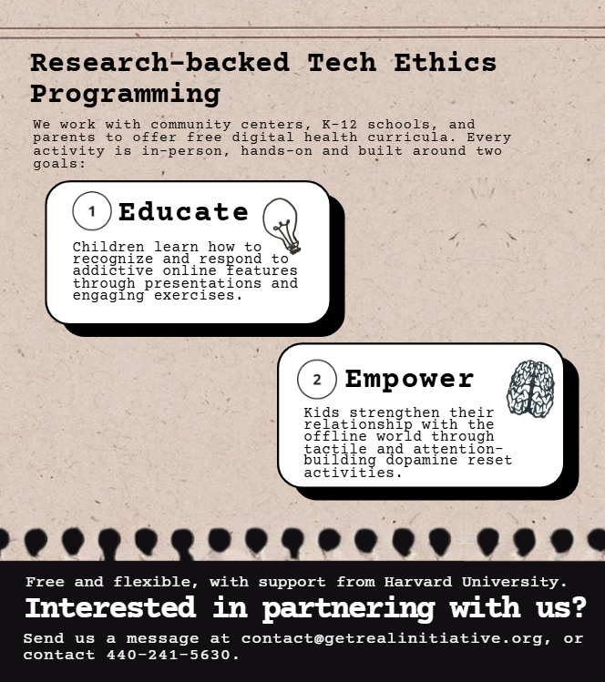 Research-backed Tech Ethics Programming: we work with community centers, K-12 schools, and parents to offer digital health curricula. Educate: children learn how addictive technologies are built. Empower: strengthen relationships with the offline world. Free and flexible, with support from Harvard University. Interested in partnering with us? Email contact@getrealinitiative.org or call 440-241-5630.